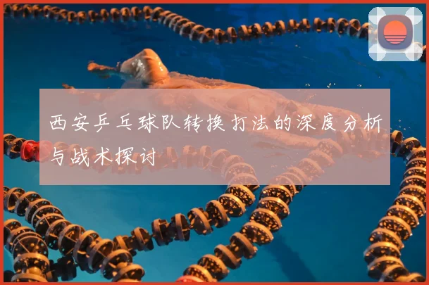 西安乒乓球队转换打法的深度分析与战术探讨