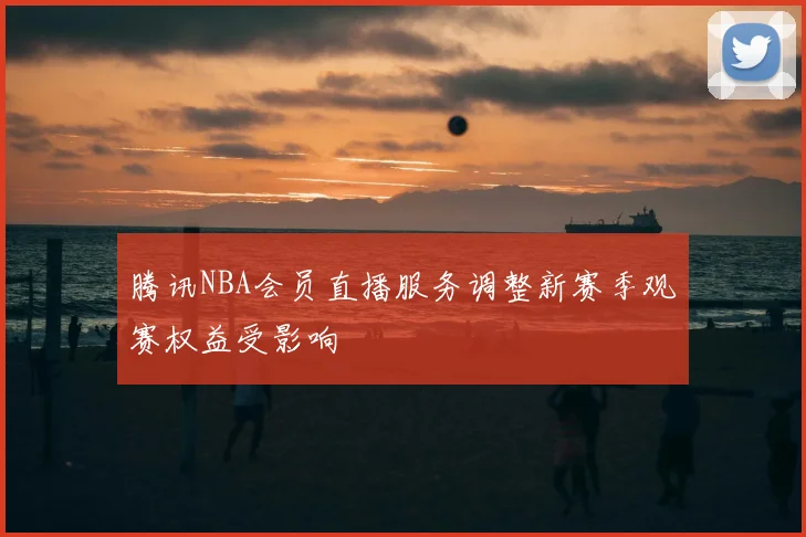 腾讯NBA会员直播服务调整新赛季观赛权益受影响