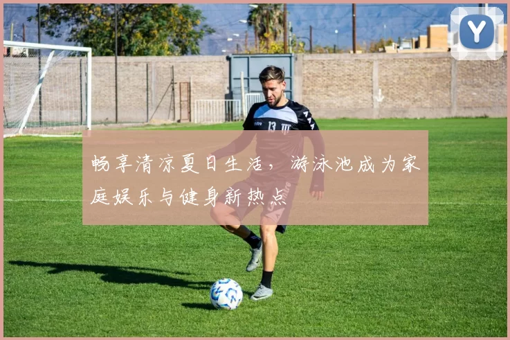 畅享清凉夏日生活，游泳池成为家庭娱乐与健身新热点