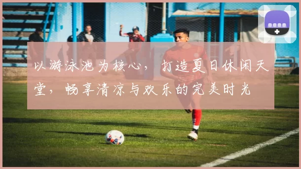 以游泳池为核心，打造夏日休闲天堂，畅享清凉与欢乐的完美时光