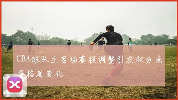 CBA球队主客场赛程调整引发积分竞争格局变化