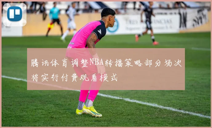 腾讯体育调整NBA转播策略部分场次将实行付费观看模式