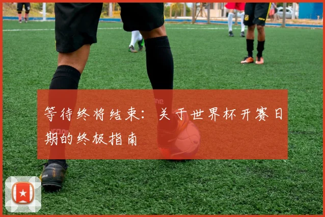 等待终将结束:关于世界杯开赛日期的终极指南