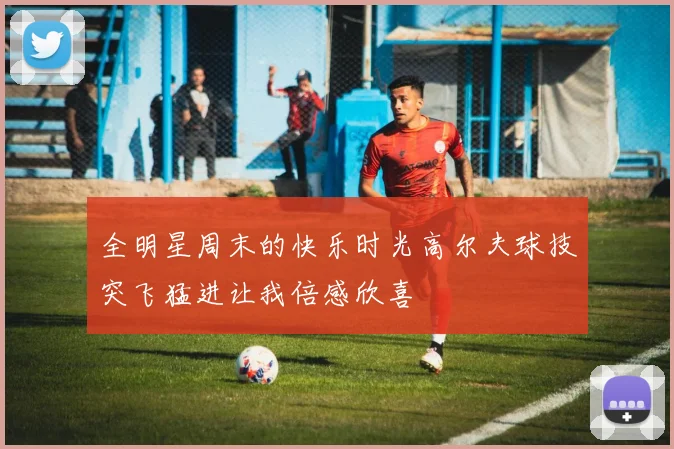 全明星周末的快乐时光高尔夫球技突飞猛进让我倍感欣喜